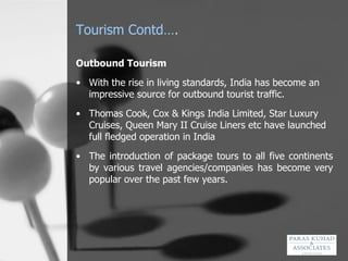 Tourism Contd…. Outbound Tourism   With the rise in living standards, India has become an impressive source for outbound tourist traffic.  Thomas Cook, Cox & Kings India Limited, Star Luxury Cruises, Queen Mary II Cruise Liners etc have launched full fledged operation in India   The introduction of package tours to all five continents by various travel agencies/companies has become very popular over the past few years.  