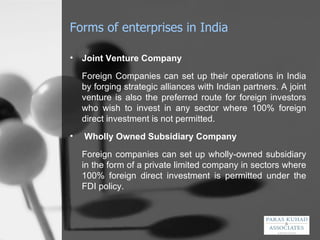 Forms of enterprises in India Joint Venture Company Foreign Companies can set up their operations in India by forging strategic alliances with Indian partners. A joint venture is also the preferred route for foreign investors who wish to invest in any sector where 100% foreign direct investment is not permitted.   Wholly Owned Subsidiary Company Foreign companies can set up wholly-owned subsidiary in the form of a private limited company in sectors where 100% foreign direct investment is permitted under the FDI policy. 