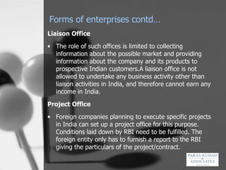 Forms of enterprises contd… Liaison Office The role of such offices is limited to collecting information about the possible market and providing information about the company and its products to prospective Indian customers.A liaison office is not allowed to undertake any business activity other than liaison activities in India, and therefore cannot earn any income in India. Project Office Foreign companies planning to execute specific projects in India can set up a project office for this purpose. Conditions laid down by RBI need to be fulfilled. The foreign entity only has to furnish a report to the RBI giving the particulars of the project/contract. 