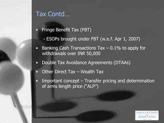 Tax Contd… Fringe Benefit Tax (FBT)   - ESOPs brought under FBT (w.e.f. Apr 1, 2007) Banking Cash Transactions Tax – 0.1% to apply for withdrawals over INR 50,000  Double Tax Avoidance Agreements (DTAAs) Other Direct Tax – Wealth Tax Important concept – Transfer pricing and determination of arms length price (“ALP”) 