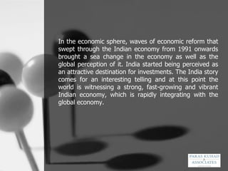 In the economic sphere, waves of economic reform that swept through the Indian economy from 1991 onwards brought a sea change in the economy as well as the global perception of it. India started being perceived as an attractive destination for investments. The India story comes for an interesting telling and at this point the world is witnessing a strong, fast-growing and vibrant Indian economy, which is rapidly integrating with the global economy. 