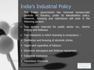 India’s Industrial Policy The Indian government has removed bureaucratic controls on industry, under its liberalization policy. However, licensing and restrictions still exist in the following sectors:  Two sectors reserved for public sector viz., Atomic Energy and Railways Five Industries in which licensing is compulsory –  Distillation and brewing of alcoholic drinks Cigars and cigarettes of tobacco Electronic Aerospace and Defence equipment Industrial explosives Hazardous chemicals 