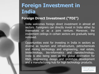 Foreign Investment in India Foreign Direct Investment (“FDI”) India welcomes foreign direct investment in almost all sectors. Foreigners can directly invest in India either by themselves or as a joint venture. Moreover, the investment ceilings in certain sectors are gradually being removed. Opportunities exist for investing in India in sectors as diverse as tourism and infrastructure, petrochemicals and mining technology and engineering, real estate, biotechnology, bio-informatics and nanotechnology. India is also being seen as the global destination for R&D, engineering design and prototype development and a manufacturing hub for high technology products . 