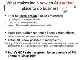 What makes india now an Attractive
       place to do business
• Prior to liberalization, FDI was restricted
• by ceilings on equity participation,
• curbs on technology transfer,
• export obligations & government approvals.


• Since 1990’s after continued liberalization efforts,
  india’s economic doors open wide for international,
• Total FDI is now possible in many fields,
For e.g.100% FDI in march 2005 in construction industry ,you name any
   construction & it is being constructed by international companies.

India’s GDP rate has grown by an average of 7%
 annually since 1994.
 