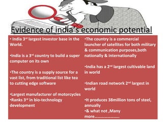 Evidence of india’s economic potential
• India 3rd largest investor base in the    •The country is a commercial
World.                                      launcher of satellites for both military
                                            & communication purposes,both
•India is a 3rd country to build a super    nationally & internationally
computer on its own
                                            •India has a 2nd largest cultivable land
•The country is a supply source for a       in world
vast list, from traditional list like tea
to cutting edge software                    •Indian road network 2nd largest in
                                            world
•Largest manufacturer of motorcycles
•Ranks 3rd in bio-technology         •It produces 38million tons of steel,
development                          annually
                                     •& what not ,Many
                                     more…………………..
 