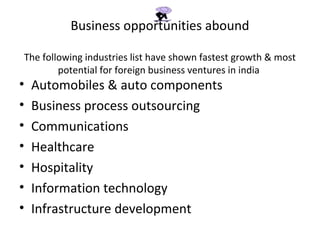 Business opportunities abound

The following industries list have shown fastest growth & most
        potential for foreign business ventures in india
•   Automobiles & auto components
•   Business process outsourcing
•   Communications
•   Healthcare
•   Hospitality
•   Information technology
•   Infrastructure development
 