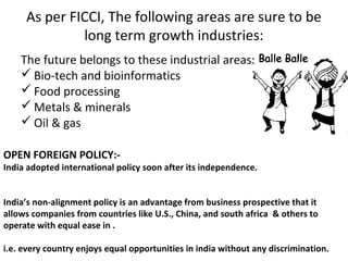 As per FICCI, The following areas are sure to be
              long term growth industries:
    The future belongs to these industrial areas:
     Bio-tech and bioinformatics
     Food processing
     Metals & minerals
     Oil & gas

OPEN FOREIGN POLICY:-
India adopted international policy soon after its independence.


India’s non-alignment policy is an advantage from business prospective that it
allows companies from countries like U.S., China, and south africa & others to
operate with equal ease in .

i.e. every country enjoys equal opportunities in india without any discrimination.
 
