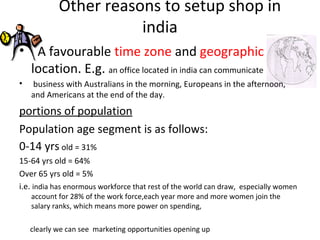 Other reasons to setup shop in
                       india
• A favourable time zone and geographic
  location. E.g. an office located in india can communicate
•   business with Australians in the morning, Europeans in the afternoon,
    and Americans at the end of the day.
portions of population
Population age segment is as follows:
0-14 yrs old = 31%
15-64 yrs old = 64%
Over 65 yrs old = 5%
i.e. india has enormous workforce that rest of the world can draw, especially women
    account for 28% of the work force,each year more and more women join the
    salary ranks, which means more power on spending,

    clearly we can see marketing opportunities opening up
 
