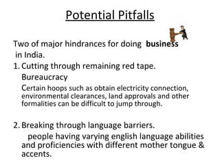Potential Pitfalls

Two of major hindrances for doing business
in India.
1. Cutting through remaining red tape.
   Bureaucracy
   Certain hoops such as obtain electricity connection,
  environmental clearances, land approvals and other
  formalities can be difficult to jump through.

2. Breaking through language barriers.
    people having varying english language abilities
   and proficiencies with different mother tongue &
   accents.
 