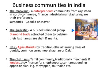 Business communities in india
• The marwaris:- a entrepreneurs community from rajasthan
  in north.commerce, finance industrial manufacturing are
  their preference.
  surnames - Goenka or Jhaver.

• The gujaratis:- A business minded group.
  Diamond trade attracted them to belgium.
  their last names are shah & mehta.

• Jats:- Agriculturists by tradition,official farming class of
  punjab, common surnames- chauhan or Dalal

• The chettiars:- Tamil community,traditionally merchants &
  lenders.they finance for shopkeepers, sur names ending
  appan or aiah e.g. meyappan, muthaiah etc.
 