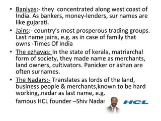 • Baniyas:- they concentrated along west coast of
  India. As bankers, money-lenders, sur names are
  like gujarati.
• Jains:- country’s most prosperous trading groups.
  Last name jains, e.g. as in case of family that
  owns -Times Of India
• The ezhavas: In the state of kerala, matriarchal
  form of society, they made name as merchants,
  land owners, cultivators. Panicker or ashan are
  often surnames.
• The Nadars:- Translates as lords of the land,
  business people & merchants,known to be hard
  working,.nadar as last name, e.g.
  famous HCL founder –Shiv Nadar
 