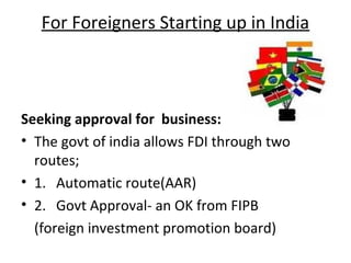 For Foreigners Starting up in India



Seeking approval for business:
• The govt of india allows FDI through two
  routes;
• 1. Automatic route(AAR)
• 2. Govt Approval- an OK from FIPB
  (foreign investment promotion board)
 