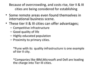 Because of overcrowding, and costs rise, tier II & III
     cities are being considered for establishing
• Some remote areas even found themselves in
  international business scene.
• These tier II & III cities can offer advantages;
   –   Competitive infrastructure
   –   Good quality of life
   –   Highly educated population
   –   Proximity to primary cities.

       *Pune with its quality infrastructure is one example
       of tier II city.

       *Companies like IBM,Microsoft and Dell are leading
       the charge into Tier III cities.
 