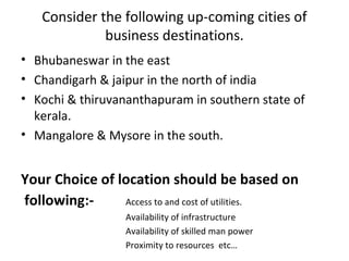 Consider the following up-coming cities of
             business destinations.
• Bhubaneswar in the east
• Chandigarh & jaipur in the north of india
• Kochi & thiruvananthapuram in southern state of
  kerala.
• Mangalore & Mysore in the south.


Your Choice of location should be based on
following:-     Access to and cost of utilities.
                  Availability of infrastructure
                  Availability of skilled man power
                  Proximity to resources etc…
 