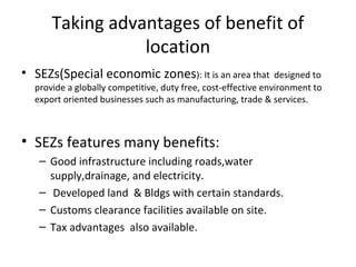 Taking advantages of benefit of
                 location
• SEZs(Special economic zones): It is an area that             designed to
  provide a globally competitive, duty free, cost-effective environment to
  export oriented businesses such as manufacturing, trade & services.



• SEZs features many benefits:
   – Good infrastructure including roads,water
     supply,drainage, and electricity.
   – Developed land & Bldgs with certain standards.
   – Customs clearance facilities available on site.
   – Tax advantages also available.
 