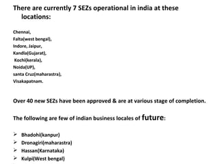 There are currently 7 SEZs operational in india at these
  locations:

Chennai,
Falta(west bengal),
Indore, Jaipur,
Kandla(Gujarat),
 Kochi(kerala),
Noida(UP),
santa Cruz(maharastra),
Visakapatnam.



Over 40 new SEZs have been approved & are at various stage of completion.

The following are few of indian business locales of future:

   Bhadohi(kanpur)
   Dronagiri(maharastra)
   Hassan(Karnataka)
   Kulpi(West bengal)
 