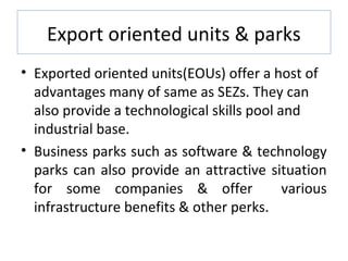 Export oriented units & parks
• Exported oriented units(EOUs) offer a host of
  advantages many of same as SEZs. They can
  also provide a technological skills pool and
  industrial base.
• Business parks such as software & technology
  parks can also provide an attractive situation
  for some companies & offer                various
  infrastructure benefits & other perks.
 