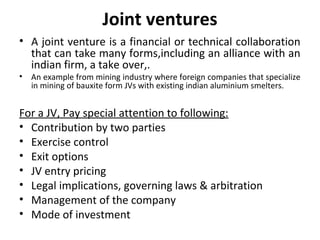 Joint ventures
• A joint venture is a financial or technical collaboration
  that can take many forms,including an alliance with an
  indian firm, a take over,.
•   An example from mining industry where foreign companies that specialize
    in mining of bauxite form JVs with existing indian aluminium smelters.


For a JV, Pay special attention to following:
• Contribution by two parties
• Exercise control
• Exit options
• JV entry pricing
• Legal implications, governing laws & arbitration
• Management of the company
• Mode of investment
 