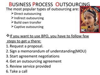 BUSINESS PROCESS OUTSOURCING
The most popular types of outsourcing are:
   Direct outsourcing
   Indirect outsourcing
   Build own transfer
   Captive outsourcing

If you want to use BPO, you have to follow few
steps to get u there:
1. Request a proposal.
2. Sign a memorandum of understanding(MOU)
3. Start agreement negotiations
4. Get an outsourcing agreement
5. Review service provided
6. Take a call
 