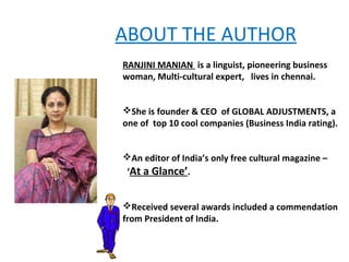 ABOUT THE AUTHOR
RANJINI MANIAN is a linguist, pioneering business
woman, Multi-cultural expert, lives in chennai.


She is founder & CEO of GLOBAL ADJUSTMENTS, a
one of top 10 cool companies (Business India rating).


An editor of India’s only free cultural magazine –
‘At a Glance’.


Received several awards included a commendation
from President of India.
 