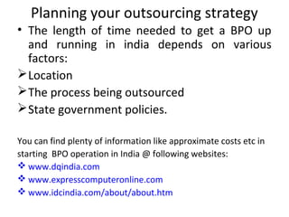 Planning your outsourcing strategy
• The length of time needed to get a BPO up
  and running in india depends on various
  factors:
 Location
 The process being outsourced
 State government policies.

You can find plenty of information like approximate costs etc in
starting BPO operation in India @ following websites:
 www.dqindia.com
 www.expresscomputeronline.com
 www.idcindia.com/about/about.htm
 