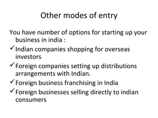 Other modes of entry
You have number of options for starting up your
  business in india :
Indian companies shopping for overseas
  investors
Foreign companies setting up distributions
  arrangements with Indian.
Foreign business franchising in India
Foreign businesses selling directly to indian
  consumers
 