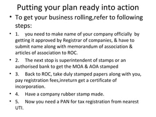 Putting your plan ready into action
• To get your business rolling,refer to following
  steps:
• 1. you need to make name of your company officially by
  getting it approved by Registrar of companies, & have to
  submit name along with memorandum of association &
  articles of association to ROC.
• 2. The next stop is superintendent of stamps or an
  authorised bank to get the MOA & AOA stamped
• 3. Back to ROC, take duly stamped papers along with you,
  pay registration fees,inreturn get a certificate of
  incorporation.
• 4. Have a company rubber stamp made.
• 5. Now you need a PAN for tax registration from nearest
  UTI.
 