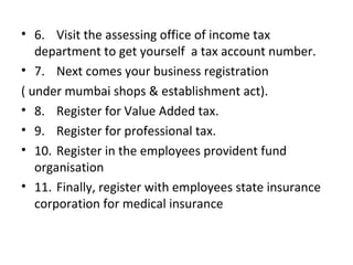• 6. Visit the assessing office of income tax
   department to get yourself a tax account number.
• 7. Next comes your business registration
( under mumbai shops & establishment act).
• 8. Register for Value Added tax.
• 9. Register for professional tax.
• 10. Register in the employees provident fund
   organisation
• 11. Finally, register with employees state insurance
   corporation for medical insurance
 