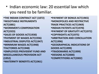 • Indian economic law: 20 essential law which
   you need to be familiar.
THE INDIAN CONTRACT ACT (1872)   PAYMENT OF BONUS ACT(1965)
NEGOTIABLE INSTRUMENTS           MONOPOLIES AND RESTRICTIVE
ACT(1881)                         TRADE PRACTICES ACT(1969)
WORKMEN’S COMPENSATION           INDIAN PATENTS ACT(1970)
ACT(1923)                         PAYMENT OF GRATUITY ACT(1972)
SALES OF GOODS ACT(1930)         COPYRIGHTS ACT(1975)
PAYMENT OF WAGES ACT(1936)       ARBITRATION AND CONCILLATION
INDUSTRIAL DISPUTES ACT(1947)    ACT(1996)
MINIMUM WAGES ACT(1948)          GEOGRAPHICAL INDICATIONS OF
FACTORIES ACT(1948)              GOODS ACT(1999)
EMPLOYEES PROVIDENT FUND AND     TRADEMARKS ACT(1999)
MISCELLANEOUS PROVISION ACT       DESIGNS ACT(2000)
(1952)                            COMPETITIONS ACT(2002)
MATERNITY BENEFITS ACT(1961)
 