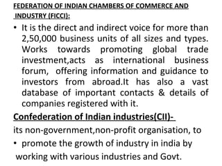 FEDERATION OF INDIAN CHAMBERS OF COMMERCE AND
INDUSTRY (FICCI):
• It is the direct and indirect voice for more than
   2,50,000 business units of all sizes and types.
   Works towards promoting global trade
   investment,acts as international business
   forum, offering information and guidance to
   investors from abroad.It has also a vast
   database of important contacts & details of
   companies registered with it.
Confederation of Indian industries(CII)-
its non-government,non-profit organisation, to
• promote the growth of industry in india by
 working with various industries and Govt.
 