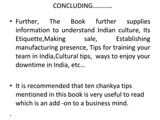 CONCLUDING…………

• Further, The Book further supplies
  information to understand Indian culture, Its
  Etiquette,Making         sale,      Establishing
  manufacturing presence, Tips for training your
  team in India,Cultural tips, ways to enjoy your
  downtime in India, etc…

• It is recommended that ten chankya tips
  mentioned in this book is very useful to read
  which is an add -on to a business mind.
.
 