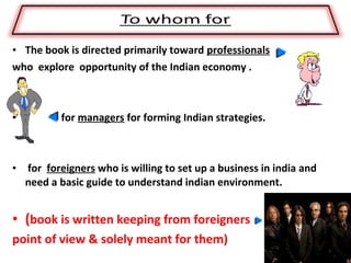 • The book is directed primarily toward professionals
who explore opportunity of the Indian economy .



•         for managers for forming Indian strategies.



• for foreigners who is willing to set up a business in india and
  need a basic guide to understand indian environment.


• (book is written keeping from foreigners
point of view & solely meant for them)
 