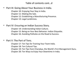 Table of contents cont…d
• Part III: Going About Your Business in India.
       Chapter 10: Enjoying Your Stay in India.
       Chapter 11: Making the Sale.
       Chapter 12: Establishing a Manufacturing Presence.
       Chapter 13: Legal Landmines.


• Part IV: Ensuring an Indian Success Story.
       Chapter 14: Understanding Indian Culture.
       Chapter 15: Being on Your Best Behavior: Indian Etiquette.
       Chapter 16: Avoiding Potholes on the Road to Success.


• Part V: The Part of Tens.
       Chapter 17: Ten Tips for Training Your Team India.
       Chapter 18: Ten Cultural Tips.
       Chapter 19: Ten Tips from Chanakya, the World’s First Management Guru.
       Chapter 20: Ten Ways to Enjoy Your Downtime in India.
 