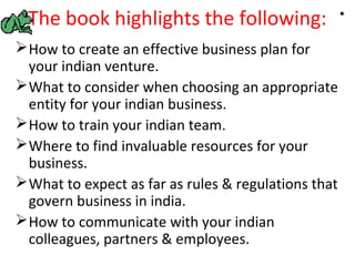 The book highlights the following:
 How to create an effective business plan for
  your indian venture.
 What to consider when choosing an appropriate
  entity for your indian business.
 How to train your indian team.
 Where to find invaluable resources for your
  business.
 What to expect as far as rules & regulations that
  govern business in india.
 How to communicate with your indian
  colleagues, partners & employees.
 