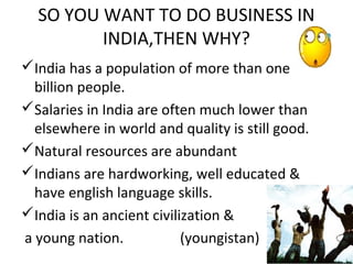 SO YOU WANT TO DO BUSINESS IN
         INDIA,THEN WHY?
India has a population of more than one
  billion people.
Salaries in India are often much lower than
  elsewhere in world and quality is still good.
Natural resources are abundant
Indians are hardworking, well educated &
  have english language skills.
India is an ancient civilization &
a young nation.            (youngistan)
 
