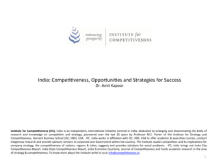 India:	
  Compe--veness,	
  Opportuni-es	
  and	
  Strategies	
  for	
  Success	
  
                                                                                                       Dr.	
  Amit	
  Kapoor	
  
                                                                                                                       	
  




Ins$tute	
   for	
   Compe$$veness	
   (IFC),	
   India	
   is	
   an	
   independent,	
   interna-onal	
   ini-a-ve	
   centred	
   in	
   India,	
   dedicated	
   to	
   enlarging	
   and	
   dissemina-ng	
   the	
   body	
   of	
  
research	
   and	
   knowledge	
   on	
   compe--on	
   and	
   strategy,	
   pioneered	
   over	
   the	
   last	
   25	
   years	
   by	
   Professor	
   M.E.	
   Porter	
   of	
   the	
   Ins-tute	
   for	
   Strategy	
   and	
  
Compe--veness,	
  Harvard	
  Business	
  School	
  (ISC,	
  HBS),	
  USA.	
   	
  IFC,	
  India	
  works	
  in	
  aﬃlia-on	
  with	
  ISC,	
  HBS,	
  USA	
  to	
  oﬀer	
  academic	
  &	
  execu-ve	
  courses,	
  conduct	
  
indigenous	
  research	
  and	
  provide	
  advisory	
  services	
  to	
  corporate	
  and	
  Government	
  within	
  the	
  country.	
  The	
  ins-tute	
  studies	
  compe--on	
  and	
  its	
  implica-ons	
  for	
  
company	
   strategy;	
   the	
   compe--veness	
   of	
   na-ons,	
   regions	
   &	
   ci-es;	
   suggests	
   and	
   provides	
   solu-ons	
   for	
   social	
   problems.	
   	
   IFC,	
   India	
   brings	
   out	
   India	
   City	
  
Compe--veness	
  Report,	
  India	
  State	
  Compe--veness	
  Report,	
  India	
  Economic	
  Quarterly,	
  Journal	
  of	
  Compe--veness	
  and	
  funds	
  academic	
  research	
  in	
  the	
  area	
  
of	
  strategy	
  &	
  compe--veness.	
  To	
  know	
  more	
  about	
  the	
  ins-tute	
  write	
  to	
  us	
  at	
  info@compe--veness.in.	
  	
  
                                                                                                                                                                                                                                           1	
  
 
