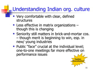 Understanding Indian org. culture
   Very comfortable with clear, defined
    structures
   Less effective in matrix organizations –
    though this is changing
   Seniority still matters in brick-and-mortar cos.
    – though merit is beginning to win, esp. in
    new/ young industries
   Public “face” crucial at the individual level;
    one-to-one meetings far more effective on
    performance issues
                                          Caution:
                                        Generalization!



                                                          11
 