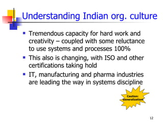 Understanding Indian org. culture
   Tremendous capacity for hard work and
    creativity – coupled with some reluctance
    to use systems and processes 100%
   This also is changing, with ISO and other
    certifications taking hold
   IT, manufacturing and pharma industries
    are leading the way in systems discipline

                                       Caution:
                                     Generalization!




                                                       12
 