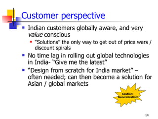 Customer perspective
   Indian customers globally aware, and very
    value conscious
       “Solutions” the only way to get out of price wars /
        discount spirals
   No time lag in rolling out global technologies
    in India- “Give me the latest”
   “Design from scratch for India market” –
    often needed; can then become a solution for
    Asian / global markets
                                              Caution:
                                            Generalization!




                                                              14
 