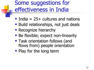 Some suggestions for
effectiveness in India
   India = 25+ cultures and nations
   Build relationships, not just deals
   Recognize hierarchy
   Be flexible; expect non-linearity
   Task orientation follows (and
    flows from) people orientation
   Play for the long term


                                          17
 