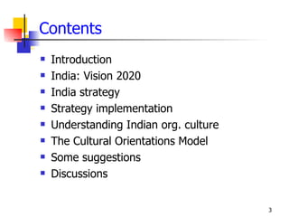Contents
   Introduction
   India: Vision 2020
   India strategy
   Strategy implementation
   Understanding Indian org. culture
   The Cultural Orientations Model
   Some suggestions
   Discussions


                                        3
 