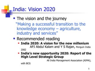 India: Vision 2020
 The vision and the journey
 “Making a successful transition to the
  knowledge economy – agriculture,
  industry and services”
 Recommended reading
       India 2020: A vision for the new millenium
              APJ Abdul Kalam and Y S Rajan, Penguin India
        2002
       India’s new opportunity 2020: Report of the
        High Level Strategic Group
                          All India Management Association (AIMA),
        with BCG

                                                               5
 