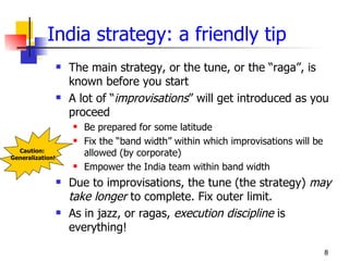 India strategy: a friendly tip
                     The main strategy, or the tune, or the “raga”, is
                      known before you start
                     A lot of “improvisations” will get introduced as you
                      proceed
                         Be prepared for some latitude
                         Fix the “band width” within which improvisations will be
  Caution:
Generalization!
                          allowed (by corporate)
                         Empower the India team within band width
                     Due to improvisations, the tune (the strategy) may
                      take longer to complete. Fix outer limit.
                     As in jazz, or ragas, execution discipline is
                      everything!

                                                                                     8
 