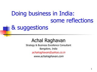 Doing business in India:
              some reflections
& suggestions

          Achal Raghavan
     Strategy & Business Excellence Consultant
                 Bangalore, India
          achalraghavan@yahoo.co.in
           www.achalraghavan.com



                                                 1
 