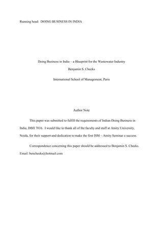 Running head: DOING BUSINESS IN INDIA

Doing Business in India – a Blueprint for the Wastewater Industry
Benjamin S. Cheeks
International School of Management, Paris

Author Note
This paper was submitted to fulfill the requirements of Indian Doing Business in
India, DBII 7016. I would like to thank all of the faculty and staff at Amity University,
Noida, for their support and dedication to make the first ISM – Amity Seminar a success.
Correspondence concerning this paper should be addressed to Benjamin S. Cheeks.
Email: bencheeks@hotmail.com

 