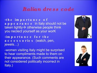 - the importance of appearance  in Italy should not be taken lightly   otherwise people think you neclect yourself as your worK - importance for the accessories  (watch, pen, jewels…) -women visiting Italy might be surprised to hear compliments made to them on their appearance. (Such comments are not considered politically incorrect in Italy.) Italian dress code 