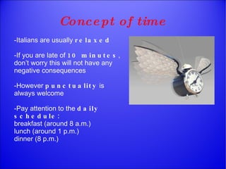 Concept  of time -Italians are usually  relaxed -If you are late of  10 minutes , don’t worry this will not have any negative consequences -However  punctuality  is always welcome -Pay attention to the  daily schedule: breakfast (around 8 a.m.)  lunch (around 1 p.m.) dinner (8 p.m.)  