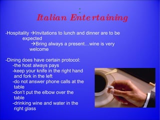 : Italian Entertaining - Hospitality   Invitations to lunch and dinner are to be    expected    Bring always a present…wine is very    welcome -Dining does have certain protocol: -the host always pays -keep your knife in the right hand    and fork in the left  -do not answer phone calls at the    table -don’t put the elbow over the   table -drinking wine and water in the    right glass 