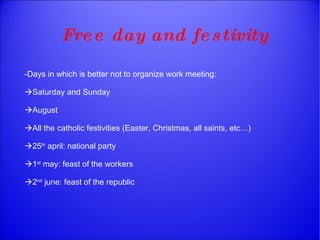 Free day and festivity -Days in which is better not to organize work meeting:  Saturday and Sunday  August  All the catholic festivities (Easter, Christmas, all saints, etc…)  25 th  april: national party   1 st  may: feast of the workers  2 nd  june: feast of the republic 