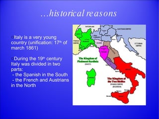 … historical reasons It aly is a very young country (unification: 17 th  of march 1861) During the 19 th  century Italy was divided in two parts: - the Spanish in the South - the French and Austrians in the North 